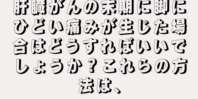 肝臓がんの末期に脚にひどい痛みが生じた場合はどうすればいいでしょうか？これらの方法は、