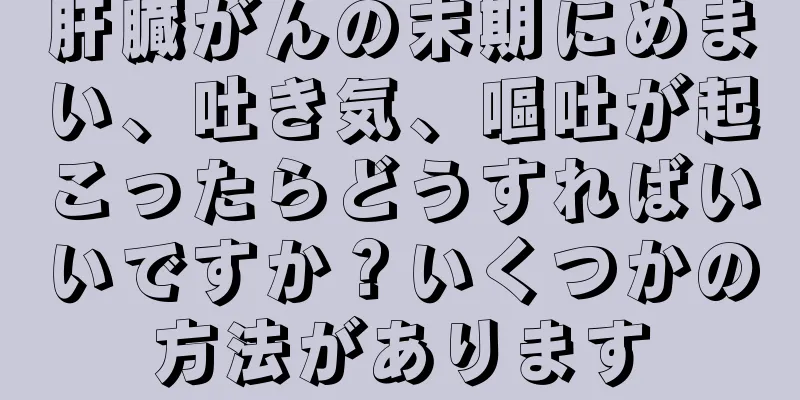 肝臓がんの末期にめまい、吐き気、嘔吐が起こったらどうすればいいですか？いくつかの方法があります