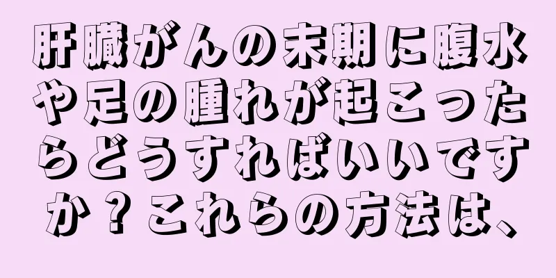 肝臓がんの末期に腹水や足の腫れが起こったらどうすればいいですか？これらの方法は、