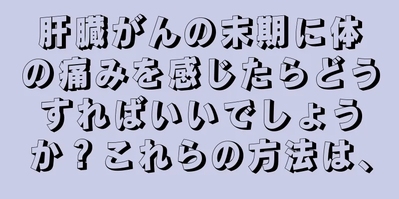 肝臓がんの末期に体の痛みを感じたらどうすればいいでしょうか？これらの方法は、