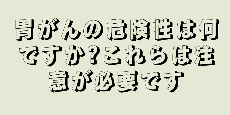 胃がんの危険性は何ですか?これらは注意が必要です
