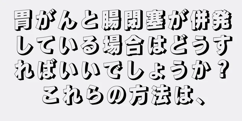 胃がんと腸閉塞が併発している場合はどうすればいいでしょうか？これらの方法は、
