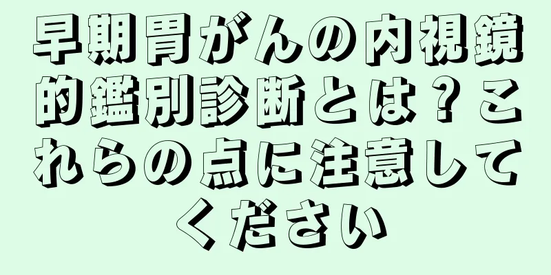 早期胃がんの内視鏡的鑑別診断とは？これらの点に注意してください