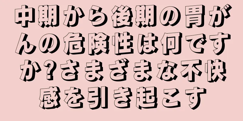 中期から後期の胃がんの危険性は何ですか?さまざまな不快感を引き起こす