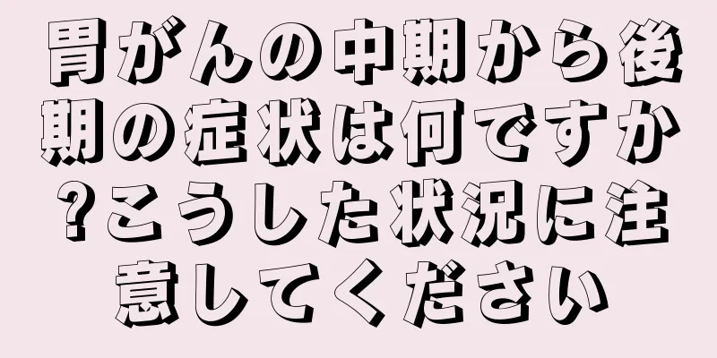 胃がんの中期から後期の症状は何ですか?こうした状況に注意してください