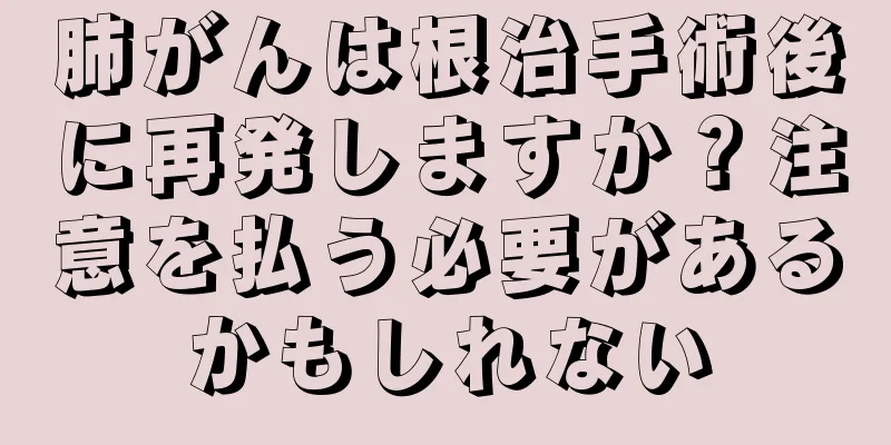 肺がんは根治手術後に再発しますか？注意を払う必要があるかもしれない