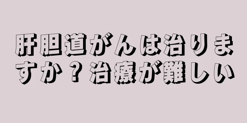 肝胆道がんは治りますか？治療が難しい