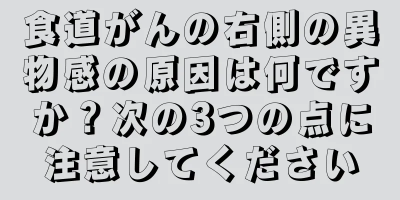 食道がんの右側の異物感の原因は何ですか？次の3つの点に注意してください