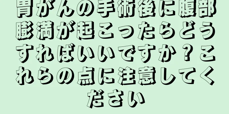 胃がんの手術後に腹部膨満が起こったらどうすればいいですか？これらの点に注意してください