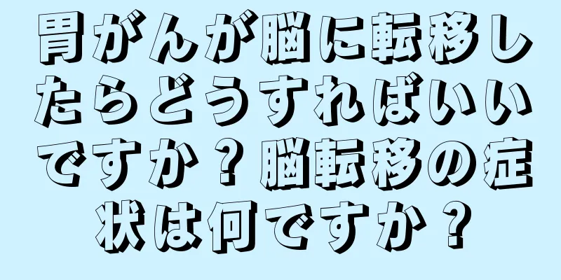 胃がんが脳に転移したらどうすればいいですか？脳転移の症状は何ですか？