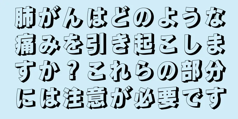 肺がんはどのような痛みを引き起こしますか？これらの部分には注意が必要です