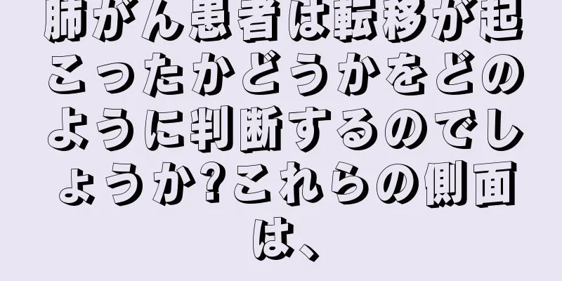 肺がん患者は転移が起こったかどうかをどのように判断するのでしょうか?これらの側面は、