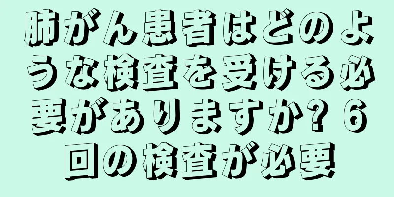 肺がん患者はどのような検査を受ける必要がありますか? 6回の検査が必要
