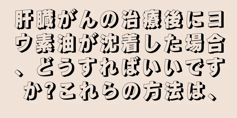 肝臓がんの治療後にヨウ素油が沈着した場合、どうすればいいですか?これらの方法は、