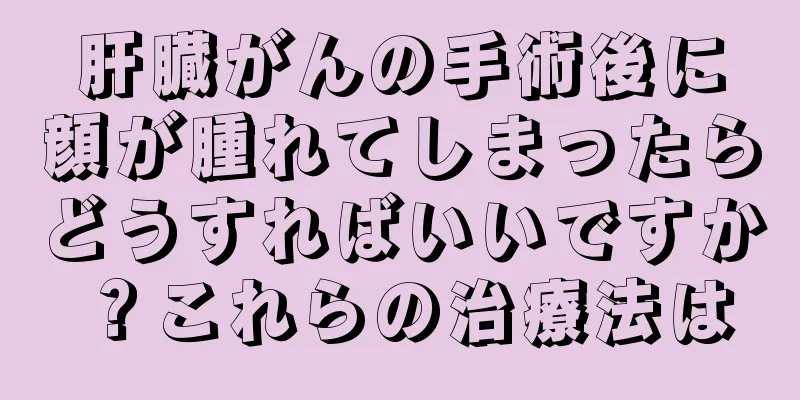 肝臓がんの手術後に顔が腫れてしまったらどうすればいいですか？これらの治療法は