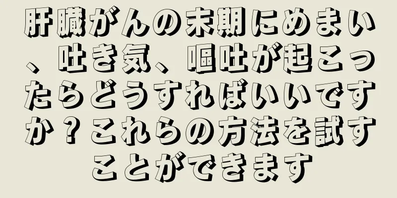 肝臓がんの末期にめまい、吐き気、嘔吐が起こったらどうすればいいですか？これらの方法を試すことができます