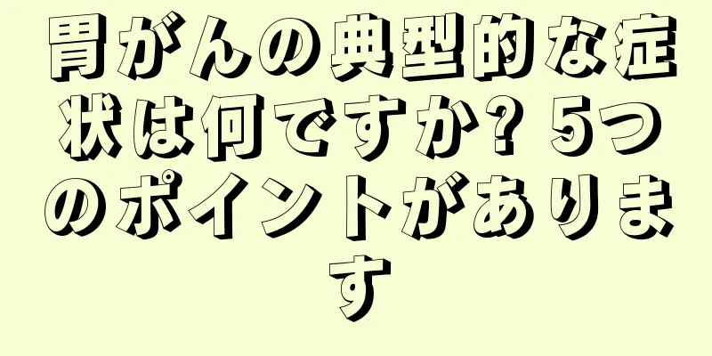 胃がんの典型的な症状は何ですか? 5つのポイントがあります