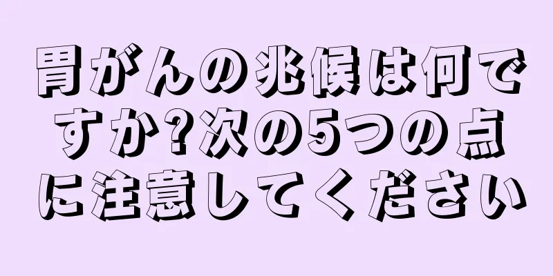 胃がんの兆候は何ですか?次の5つの点に注意してください