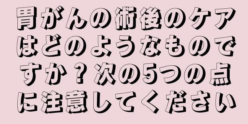 胃がんの術後のケアはどのようなものですか？次の5つの点に注意してください