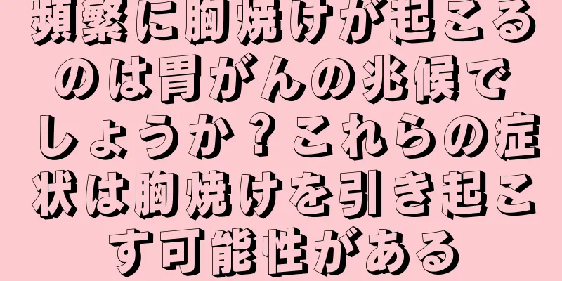 頻繁に胸焼けが起こるのは胃がんの兆候でしょうか？これらの症状は胸焼けを引き起こす可能性がある