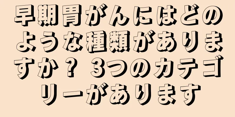 早期胃がんにはどのような種類がありますか？ 3つのカテゴリーがあります