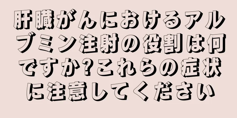肝臓がんにおけるアルブミン注射の役割は何ですか?これらの症状に注意してください