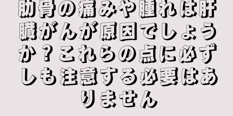 肋骨の痛みや腫れは肝臓がんが原因でしょうか？これらの点に必ずしも注意する必要はありません