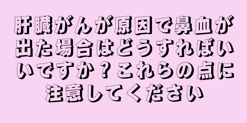 肝臓がんが原因で鼻血が出た場合はどうすればいいですか？これらの点に注意してください