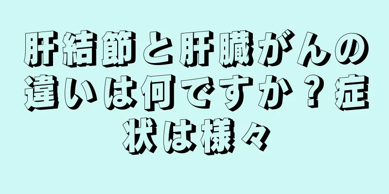 肝結節と肝臓がんの違いは何ですか？症状は様々