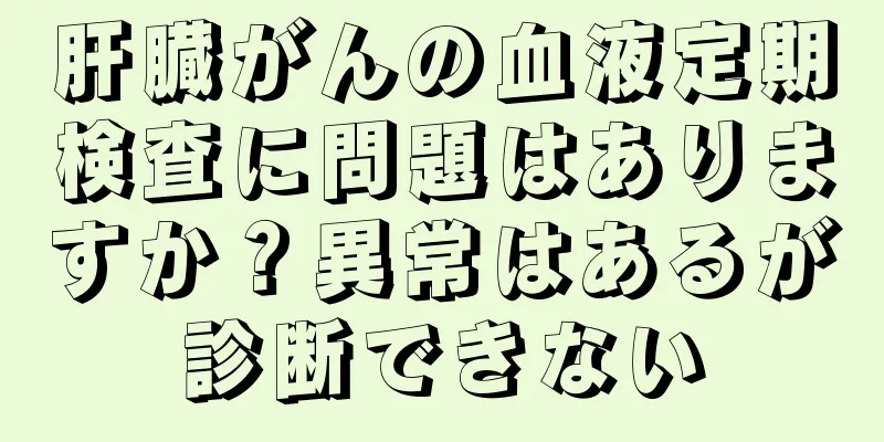 肝臓がんの血液定期検査に問題はありますか？異常はあるが診断できない