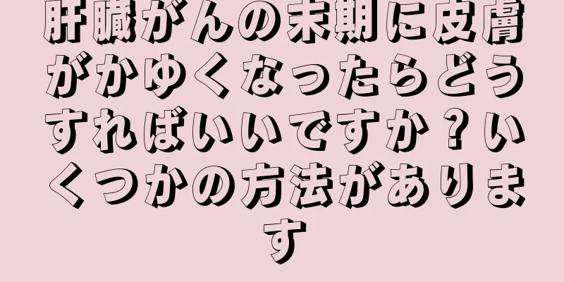 肝臓がんの末期に皮膚がかゆくなったらどうすればいいですか？いくつかの方法があります