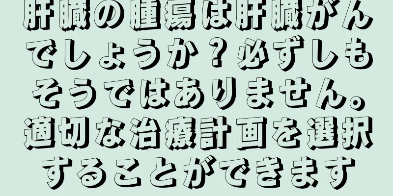 肝臓の腫瘍は肝臓がんでしょうか？必ずしもそうではありません。適切な治療計画を選択することができます