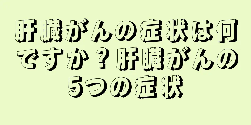 肝臓がんの症状は何ですか？肝臓がんの5つの症状