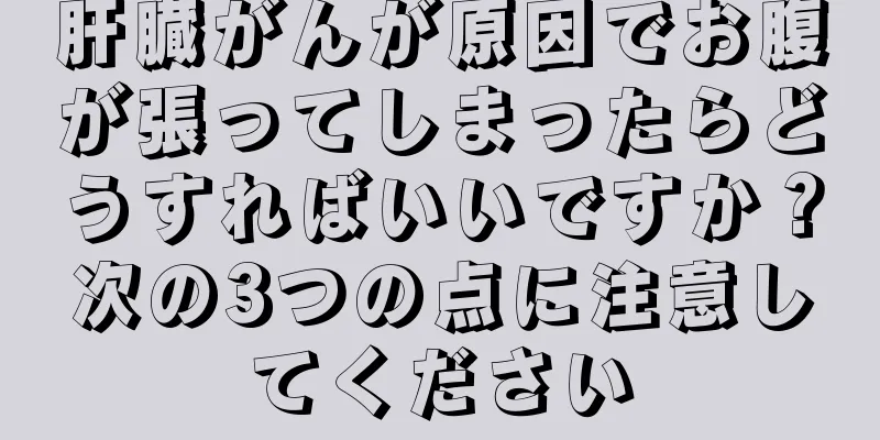 肝臓がんが原因でお腹が張ってしまったらどうすればいいですか？次の3つの点に注意してください