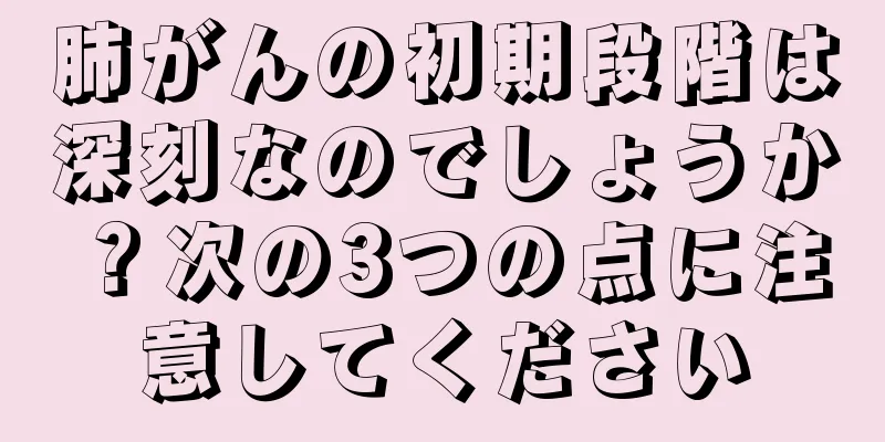 肺がんの初期段階は深刻なのでしょうか？次の3つの点に注意してください