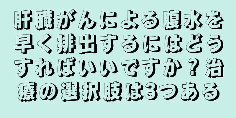 肝臓がんによる腹水を早く排出するにはどうすればいいですか？治療の選択肢は3つある