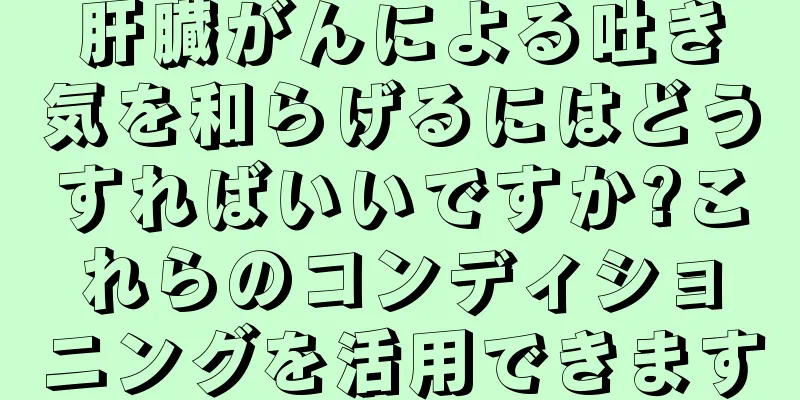 肝臓がんによる吐き気を和らげるにはどうすればいいですか?これらのコンディショニングを活用できます