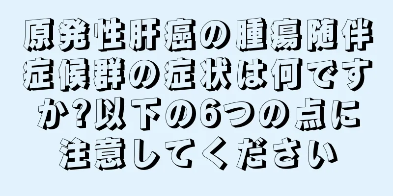 原発性肝癌の腫瘍随伴症候群の症状は何ですか?以下の6つの点に注意してください
