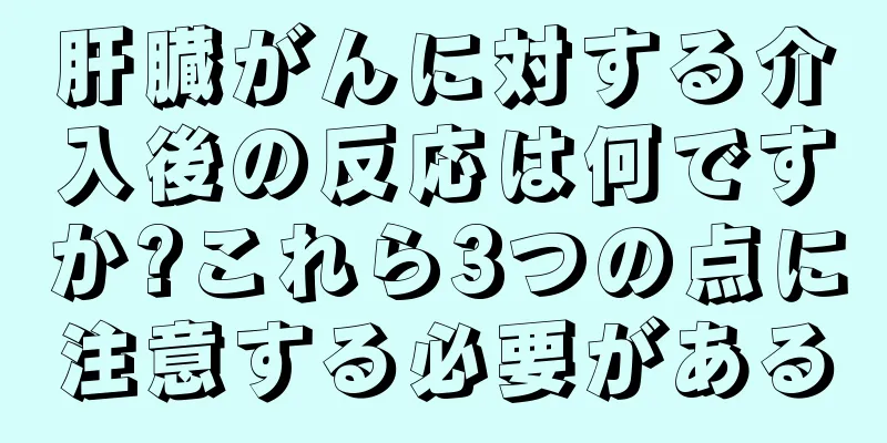 肝臓がんに対する介入後の反応は何ですか?これら3つの点に注意する必要がある