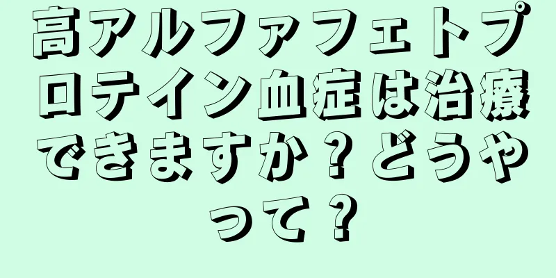 高アルファフェトプロテイン血症は治療できますか？どうやって？