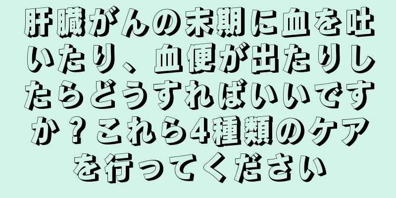 肝臓がんの末期に血を吐いたり、血便が出たりしたらどうすればいいですか？これら4種類のケアを行ってください