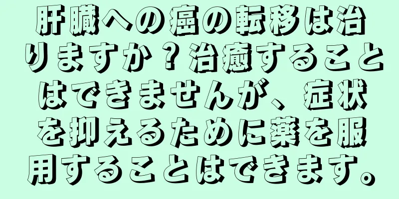 肝臓への癌の転移は治りますか？治癒することはできませんが、症状を抑えるために薬を服用することはできます。
