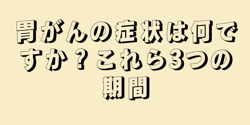 胃がんの症状は何ですか？これら3つの期間