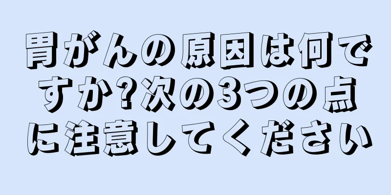 胃がんの原因は何ですか?次の3つの点に注意してください