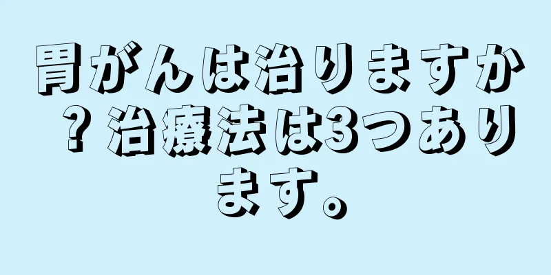 胃がんは治りますか？治療法は3つあります。