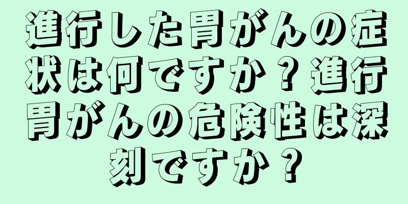 進行した胃がんの症状は何ですか？進行胃がんの危険性は深刻ですか？