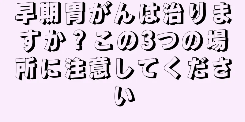 早期胃がんは治りますか？この3つの場所に注意してください
