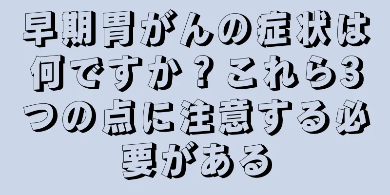 早期胃がんの症状は何ですか？これら3つの点に注意する必要がある