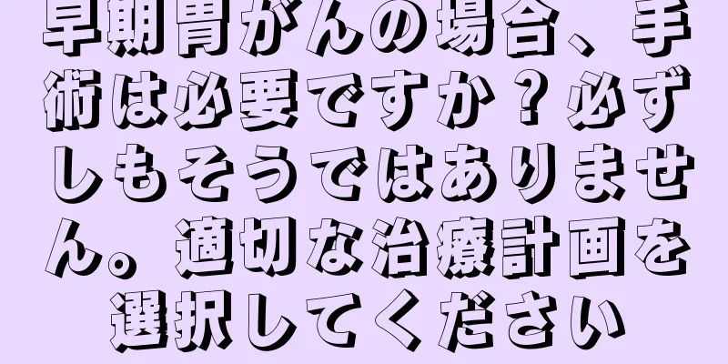 早期胃がんの場合、手術は必要ですか？必ずしもそうではありません。適切な治療計画を選択してください
