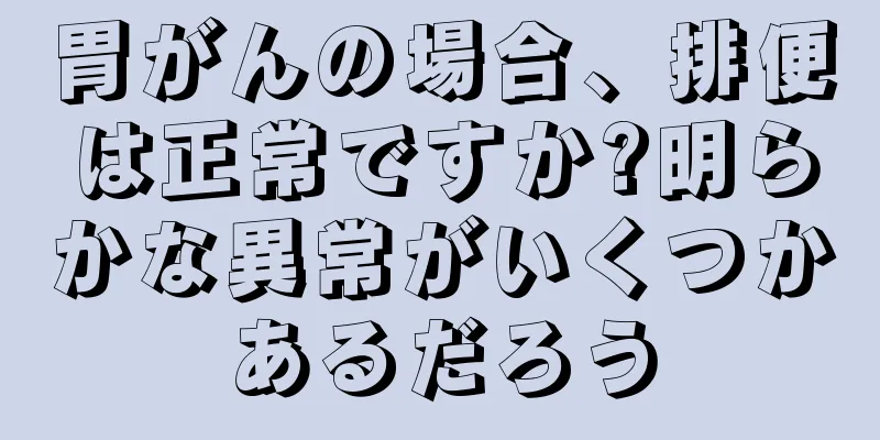 胃がんの場合、排便は正常ですか?明らかな異常がいくつかあるだろう